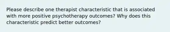 Please describe one therapist characteristic that is associated with more positive psychotherapy outcomes? Why does this characteristic predict better outcomes?