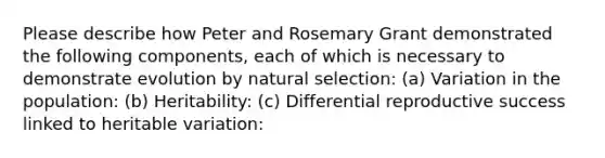 Please describe how Peter and Rosemary Grant demonstrated the following components, each of which is necessary to demonstrate evolution by natural selection: (a) Variation in the population: (b) Heritability: (c) Differential reproductive success linked to heritable variation: