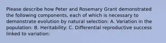 Please describe how Peter and Rosemary Grant demonstrated the following components, each of which is necessary to demonstrate evolution by natural selection: A. Variation in the population: B. Heritability: C. Differential reproductive success linked to variation: