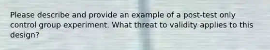 Please describe and provide an example of a post-test only control group experiment. What threat to validity applies to this design?