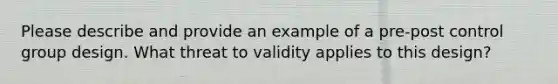 Please describe and provide an example of a pre-post control group design. What threat to validity applies to this design?