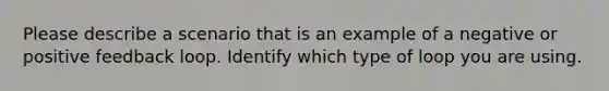 Please describe a scenario that is an example of a negative or positive feedback loop. Identify which type of loop you are using.