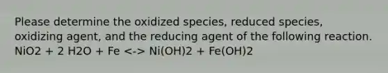 Please determine the oxidized species, reduced species, oxidizing agent, and the reducing agent of the following reaction. NiO2 + 2 H2O + Fe Ni(OH)2 + Fe(OH)2