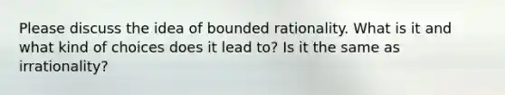 Please discuss the idea of bounded rationality. What is it and what kind of choices does it lead to? Is it the same as irrationality?