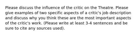 Please discuss the influence of the critic on the Theatre. Please give examples of two specific aspects of a critic's job description and discuss why you think these are the most important aspects of the critic's work. (Please write at least 3-4 sentences and be sure to cite any sources used).