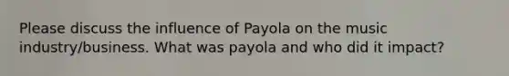 Please discuss the influence of Payola on the music industry/business. What was payola and who did it impact?