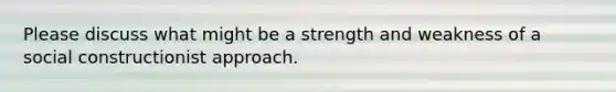 Please discuss what might be a strength and weakness of a social constructionist approach.