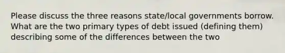 Please discuss the three reasons state/local governments borrow. What are the two primary types of debt issued (defining them) describing some of the differences between the two