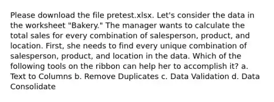 Please download the file pretest.xlsx. Let's consider the data in the worksheet "Bakery." The manager wants to calculate the total sales for every combination of salesperson, product, and location. First, she needs to find every unique combination of salesperson, product, and location in the data. Which of the following tools on the ribbon can help her to accomplish it? a. Text to Columns b. Remove Duplicates c. Data Validation d. Data Consolidate