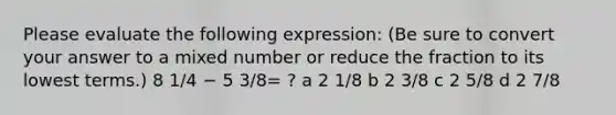 Please evaluate the following expression: (Be sure to convert your answer to a mixed number or reduce the fraction to its lowest terms.) 8 1/4 − 5 3/8= ? a 2 1/8 b 2 3/8 c 2 5/8 d 2 7/8