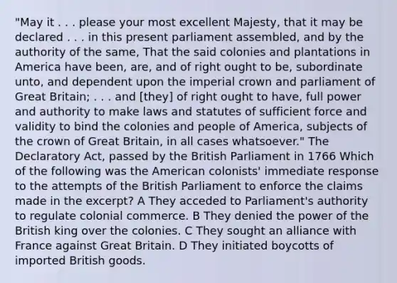 "May it . . . please your most excellent Majesty, that it may be declared . . . in this present parliament assembled, and by the authority of the same, That the said colonies and plantations in America have been, are, and of right ought to be, subordinate unto, and dependent upon the imperial crown and parliament of Great Britain; . . . and [they] of right ought to have, full power and authority to make laws and statutes of sufficient force and validity to bind the colonies and people of America, subjects of the crown of Great Britain, in all cases whatsoever." The Declaratory Act, passed by the British Parliament in 1766 Which of the following was the American colonists' immediate response to the attempts of the British Parliament to enforce the claims made in the excerpt? A They acceded to Parliament's authority to regulate colonial commerce. B They denied the power of the British king over the colonies. C They sought an alliance with France against Great Britain. D They initiated boycotts of imported British goods.