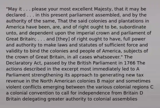 "May it . . . please your most excellent Majesty, that it may be declared . . . in this present parliament assembled, and by the authority of the same, That the said colonies and plantations in America have been, are, and of right ought to be, subordinate unto, and dependent upon the imperial crown and parliament of Great Britain; . . . and [they] of right ought to have, full power and authority to make laws and statutes of sufficient force and validity to bind the colonies and people of America, subjects of the crown of Great Britain, in all cases whatsoever." The Declaratory Act, passed by the British Parliament in 1766 The actions described in the excerpt most immediately led to A Parliament strengthening its approach to generating new tax revenue in the North American colonies B major and sometimes violent conflicts emerging between the various colonial regions C a colonial convention to call for independence from Britain D Britain delegating greater authority to colonial assemblies