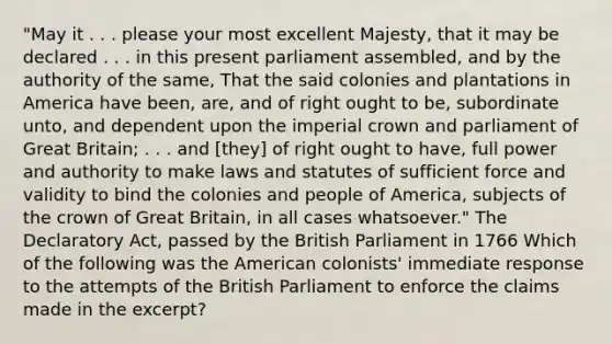 "May it . . . please your most excellent Majesty, that it may be declared . . . in this present parliament assembled, and by the authority of the same, That the said colonies and plantations in America have been, are, and of right ought to be, subordinate unto, and dependent upon the imperial crown and parliament of Great Britain; . . . and [they] of right ought to have, full power and authority to make laws and statutes of sufficient force and validity to bind the colonies and people of America, subjects of the crown of Great Britain, in all cases whatsoever." The Declaratory Act, passed by the British Parliament in 1766 Which of the following was the American colonists' immediate response to the attempts of the British Parliament to enforce the claims made in the excerpt?