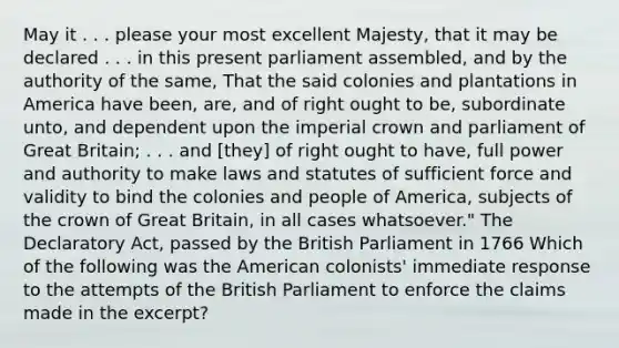 May it . . . please your most excellent Majesty, that it may be declared . . . in this present parliament assembled, and by the authority of the same, That the said colonies and plantations in America have been, are, and of right ought to be, subordinate unto, and dependent upon the imperial crown and parliament of Great Britain; . . . and [they] of right ought to have, full power and authority to make laws and statutes of sufficient force and validity to bind the colonies and people of America, subjects of the crown of Great Britain, in all cases whatsoever." The Declaratory Act, passed by the British Parliament in 1766 Which of the following was the American colonists' immediate response to the attempts of the British Parliament to enforce the claims made in the excerpt?