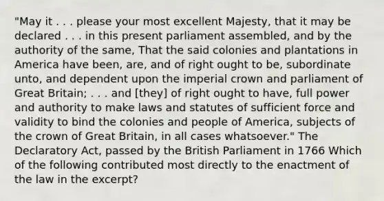 "May it . . . please your most excellent Majesty, that it may be declared . . . in this present parliament assembled, and by the authority of the same, That the said colonies and plantations in America have been, are, and of right ought to be, subordinate unto, and dependent upon the imperial crown and parliament of Great Britain; . . . and [they] of right ought to have, full power and authority to make laws and statutes of sufficient force and validity to bind the colonies and people of America, subjects of the crown of Great Britain, in all cases whatsoever." The Declaratory Act, passed by the British Parliament in 1766 Which of the following contributed most directly to the enactment of the law in the excerpt?