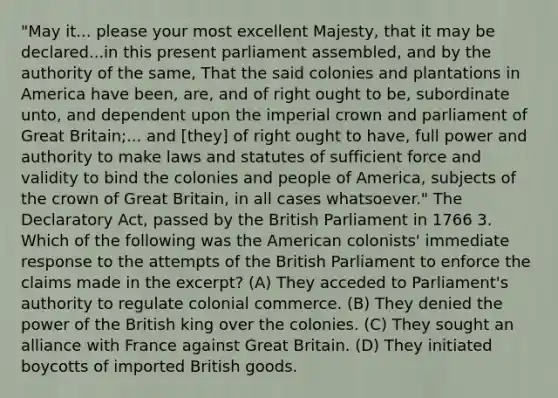 "May it... please your most excellent Majesty, that it may be declared...in this present parliament assembled, and by the authority of the same, That the said colonies and plantations in America have been, are, and of right ought to be, subordinate unto, and dependent upon the imperial crown and parliament of Great Britain;... and [they] of right ought to have, full power and authority to make laws and statutes of sufficient force and validity to bind the colonies and people of America, subjects of the crown of Great Britain, in all cases whatsoever." The Declaratory Act, passed by the British Parliament in 1766 3. Which of the following was the American colonists' immediate response to the attempts of the British Parliament to enforce the claims made in the excerpt? (A) They acceded to Parliament's authority to regulate colonial commerce. (B) They denied the power of the British king over the colonies. (C) They sought an alliance with France against Great Britain. (D) They initiated boycotts of imported British goods.