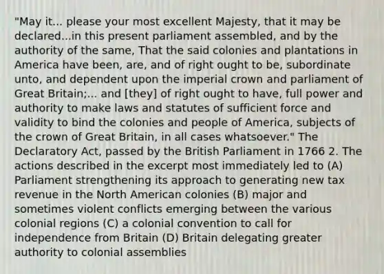 "May it... please your most excellent Majesty, that it may be declared...in this present parliament assembled, and by the authority of the same, That the said colonies and plantations in America have been, are, and of right ought to be, subordinate unto, and dependent upon the imperial crown and parliament of Great Britain;... and [they] of right ought to have, full power and authority to make laws and statutes of sufficient force and validity to bind the colonies and people of America, subjects of the crown of Great Britain, in all cases whatsoever." The Declaratory Act, passed by the British Parliament in 1766 2. The actions described in the excerpt most immediately led to (A) Parliament strengthening its approach to generating new tax revenue in the North American colonies (B) major and sometimes violent conflicts emerging between the various colonial regions (C) a colonial convention to call for independence from Britain (D) Britain delegating greater authority to colonial assemblies