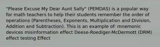 "Please Excuse My Dear Aunt Sally" (PEMDAS) is a popular way for math teachers to help their students remember the order of operations (Parentheses, Exponents, Multiplication and Division, Addition and Subtraction). This is an example of: mnemonic devices misinformation effect Deese-Roediger-McDermott (DRM) effect testing Effect