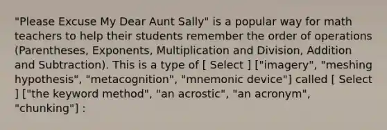 "Please Excuse My Dear Aunt Sally" is a popular way for math teachers to help their students remember the order of operations (Parentheses, Exponents, Multiplication and Division, Addition and Subtraction). This is a type of [ Select ] ["imagery", "meshing hypothesis", "metacognition", "mnemonic device"] called [ Select ] ["the keyword method", "an acrostic", "an acronym", "chunking"] :