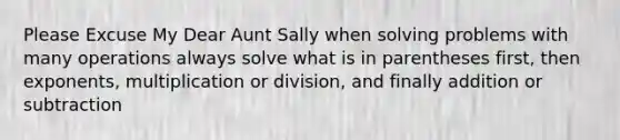 Please Excuse My Dear Aunt Sally when solving problems with many operations always solve what is in parentheses first, then exponents, multiplication or division, and finally addition or subtraction