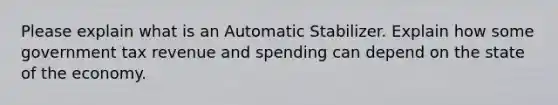 Please explain what is an Automatic Stabilizer. Explain how some government tax revenue and spending can depend on the state of the economy.