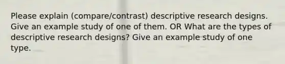 Please explain (compare/contrast) descriptive research designs. Give an example study of one of them. OR What are the types of descriptive research designs? Give an example study of one type.