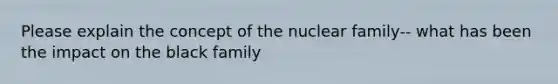 Please explain the concept of the nuclear family-- what has been the impact on the black family