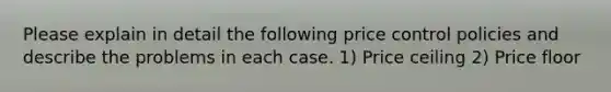 Please explain in detail the following price control policies and describe the problems in each case. 1) Price ceiling 2) Price floor