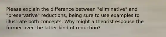 Please explain the difference between "eliminative" and "preservative" reductions, being sure to use examples to illustrate both concepts. Why might a theorist espouse the former over the latter kind of reduction?