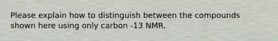 Please explain how to distinguish between the compounds shown here using only carbon -13 NMR.