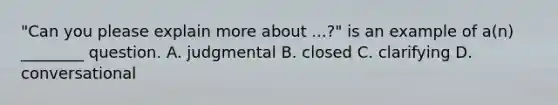 "Can you please explain more about ...?" is an example of a(n) ________ question.​ ​A. judgmental ​B. closed C. clarifying ​D. conversational