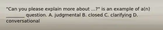 "Can you please explain more about ...?" is an example of a(n) ________ question.​ ​A. judgmental ​B. closed ​C. clarifying ​D. conversational