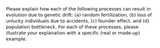 Please explain how each of the following processes can result in evolution due to genetic drift: (a) random fertilization, (b) loss of unlucky individuals due to accidents, (c) founder effect, and (d) population bottleneck. For each of these processes, please illustrate your explanation with a specific (real or made-up) example.