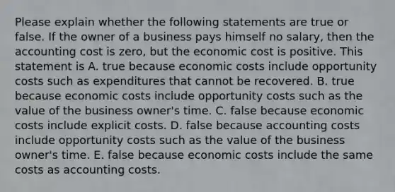 Please explain whether the following statements are true or false. If the owner of a business pays himself no​ salary, then the accounting cost is​ zero, but the economic cost is positive. This statement is A. true because economic costs include opportunity costs such as expenditures that cannot be recovered. B. true because economic costs include opportunity costs such as the value of the business​ owner's time. C. false because economic costs include explicit costs. D. false because accounting costs include opportunity costs such as the value of the business​ owner's time. E. false because economic costs include the same costs as accounting costs.