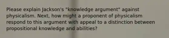 Please explain Jackson's "knowledge argument" against physicalism. Next, how might a proponent of physicalism respond to this argument with appeal to a distinction between propositional knowledge and abilities?