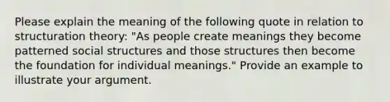 Please explain the meaning of the following quote in relation to structuration theory: "As people create meanings they become patterned social structures and those structures then become the foundation for individual meanings." Provide an example to illustrate your argument.