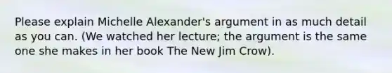 Please explain Michelle Alexander's argument in as much detail as you can. (We watched her lecture; the argument is the same one she makes in her book The New Jim Crow).