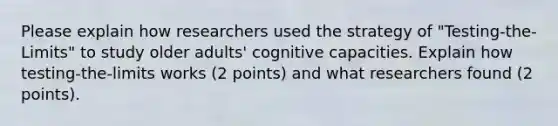 Please explain how researchers used the strategy of "Testing-the-Limits" to study older adults' cognitive capacities. Explain how testing-the-limits works (2 points) and what researchers found (2 points).