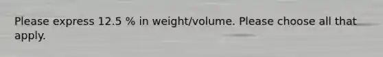Please express 12.5 % in weight/volume. Please choose all that apply.
