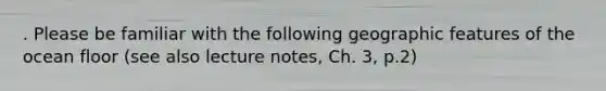 . Please be familiar with the following geographic features of the ocean floor (see also lecture notes, Ch. 3, p.2)