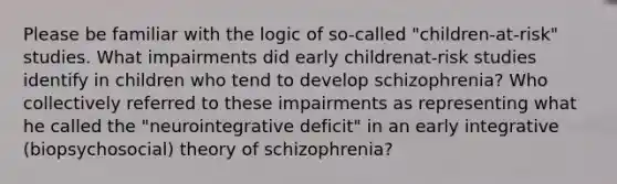 Please be familiar with the logic of so-called "children-at-risk" studies. What impairments did early childrenat-risk studies identify in children who tend to develop schizophrenia? Who collectively referred to these impairments as representing what he called the "neurointegrative deficit" in an early integrative (biopsychosocial) theory of schizophrenia?