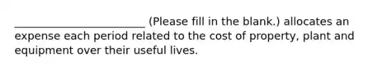 ________________________ (Please fill in the blank.) allocates an expense each period related to the cost of property, plant and equipment over their useful lives.