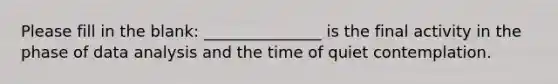 Please fill in the blank: _______________ is the final activity in the phase of data analysis and the time of quiet contemplation.