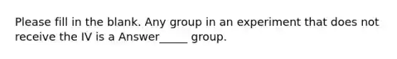 Please fill in the blank. Any group in an experiment that does not receive the IV is a Answer_____ group.