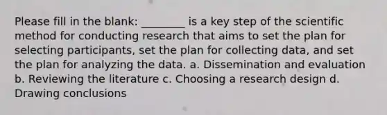 Please fill in the blank: ________ is a key step of the scientific method for conducting research that aims to set the plan for selecting participants, set the plan for collecting data, and set the plan for analyzing the data. a. Dissemination and evaluation b. Reviewing the literature c. Choosing a research design d. Drawing conclusions