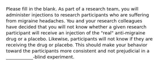 Please fill in the blank. As part of a research team, you will administer injections to research participants who are suffering from migraine headaches. You and your research colleagues have decided that you will not know whether a given research participant will receive an injection of the "real" anti-migraine drug or a placebo. Likewise, participants will not know if they are receiving the drug or placebo. This should make your behavior toward the participants more consistent and not prejudicial in a ____________-blind experiment.