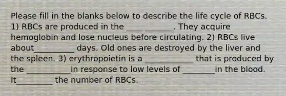 Please fill in the blanks below to describe the life cycle of RBCs. 1) RBCs are produced in the ____ _______. They acquire hemoglobin and lose nucleus before circulating. 2) RBCs live about__________ days. Old ones are destroyed by the liver and the spleen. 3) erythropoietin is a ____________ that is produced by the ___________in response to low levels of ________in the blood. It_________ the number of RBCs.