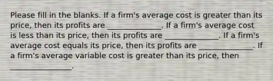 Please fill in the blanks. If a firm's average cost is greater than its price, then its profits are ______________. If a firm's average cost is less than its price, then its profits are ______________. If a firm's average cost equals its price, then its profits are ______________. If a firm's average variable cost is greater than its price, then ________________.