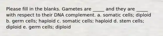 Please fill in the blanks. Gametes are _____ and they are _____ with respect to their DNA complement. a. somatic cells; diploid b. germ cells; haploid c. somatic cells; haploid d. stem cells; diploid e. germ cells; diploid