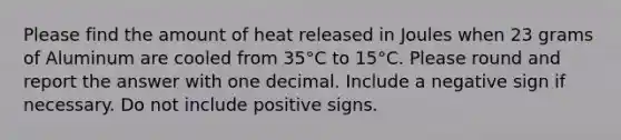 Please find the amount of heat released in Joules when 23 grams of Aluminum are cooled from 35°C to 15°C. Please round and report the answer with one decimal. Include a negative sign if necessary. Do not include positive signs.